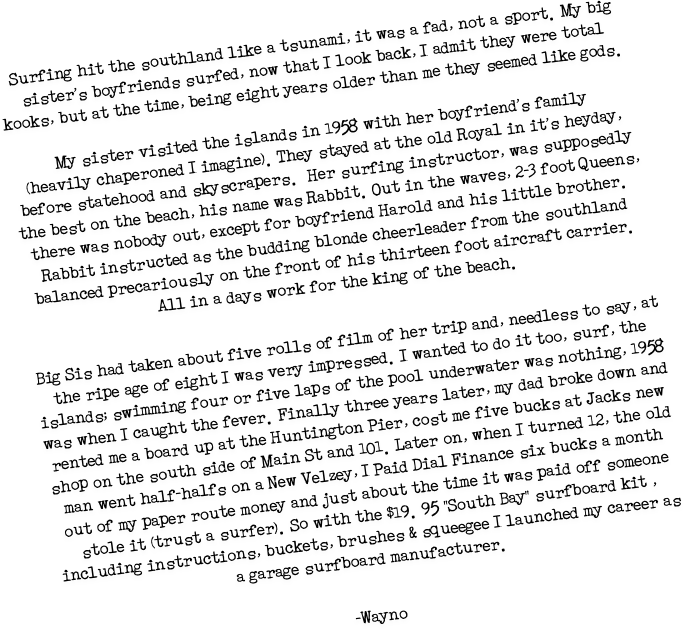 Surfing hit the southland like a tsunami, it was a fad, not a sport.My big sister's boyfriends surfed, now that I look back, I admit they were total kooks, but at the time, being eight years older than me they seemed like gods.

My sister visited the islands in 1958 with her boyfriend's family
(heavily chaperoned I imagine).They stayed at the old Royal in it's heyday, before statehood and skyscrapers. Her surfing instructor, was supposedly the best on the beach, his name was Rabbit.Out in the waves, 2-3 foot Queens, there was nobody out, except for boyfriend Harold and his little brother. Rabbit instructed as the budding blonde cheerleader from the southland balanced precariously on the front of his thirteen foot aircraft carrier. All in a days work for the king of the beach.
Big Sis had taken about five rolls of film of her trip and, needless to say, at the ripe age of eight I was very impressed.I wanted to do it too, surf, the islands; swimming four or five laps of the pool underwater was nothing, 1958 was when I caught the fever.Finally three years later, my dad broke down and rented me a board up at the Huntington Pier, cost me five bucks at Jacks new shop on the south side of Main St and 101.Later on, when I turned 12, the old man went half-halfs on a New Velzey, I Paid Dial Finance six bucks a month out of my paper route money and just about the time it was paid off someone stole it (trust a surfer).So with the $19.95 "South Bay" surfboard kit , including instructions, buckets, brushes & squeegee I launched my career as a garage surfboard manufacturer.
-Wayno